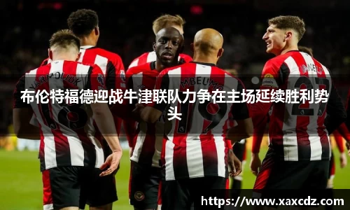 布伦特福德迎战牛津联队力争在主场延续胜利势头